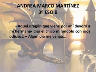 ANDREA MARCO MARTÍNEZ
3º ESO B
- Aquel dragón que viene por ahí devoró a
mi hermana- dijo el chico mirándolo con ojos
odiosos. – Algún día me venga…
 