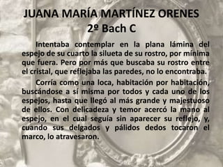 JUANA MARÍA MARTÍNEZ ORENES
2º Bach C
Intentaba contemplar en la plana lámina del
espejo de su cuarto la silueta de su rostro, por mínima
que fuera. Pero por más que buscaba su rostro entre
el cristal, que reflejaba las paredes, no lo encontraba.
Corría como una loca, habitación por habitación,
buscándose a sí misma por todos y cada uno de los
espejos, hasta que llegó al más grande y majestuoso
de ellos. Con delicadeza y temor acercó la mano al
espejo, en el cual seguía sin aparecer su reflejo, y,
cuando sus delgados y pálidos dedos tocaron el
marco, lo atravesaron.
 