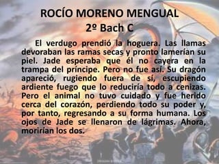 ROCÍO MORENO MENGUAL
2º Bach C
El verdugo prendió la hoguera. Las llamas
devoraban las ramas secas y pronto lamerían su
piel. Jade esperaba que él no cayera en la
trampa del príncipe. Pero no fue así. Su dragón
apareció, rugiendo fuera de sí, escupiendo
ardiente fuego que lo reduciría todo a cenizas.
Pero el animal no tuvo cuidado y fue herido
cerca del corazón, perdiendo todo su poder y,
por tanto, regresando a su forma humana. Los
ojos de Jade se llenaron de lágrimas. Ahora,
morirían los dos.
 