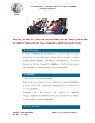 PONTIFICIA UNIVERSIDAD CATÓLICA DEL ECUADOR SEDE IBARRA
Escuela de jurisprudencia

CONCURSO DE MÉRITOS Y OPOSICIÓN, IMPUGNACIÓN CIUDADANA Y CONTROL SOCIAL, PARA
LA SELECCIÓN Y DESIGNACIÓN DE JUEZAS Y JUECES DE LA CORTE NACIONAL DE JUSTICIA

1. CONVOCATORIA:


El Pleno del Consejo de la Judicatura de Transición convoca a las
ecuatorianas y ecuatorianos, que cumplan con los siguientes requisitos
constitucionales y legales, a presentar sus postulaciones al Concurso de
Oposición y Méritos, Impugnación Ciudadana y Control Social, para la
elección deJuezas y Jueces de la Corte Nacional de Justicia...

2. NORMATIVA:


Código Orgánico de la Función Judicial...



Reglamento de concursos de méritos y oposición, impugnación ciudadana
y control social para la selección y designación de las Servidoras y
Servidores Judiciales...



Instructivo

para

el

concurso

de

méritos

y

oposición,

impugnación ciudadana y control social para la designación de Juezas y
Jueces de la Corte Nacional de Justicia...

3. POSTÚLATE AQUÍ:
NOMBRE: Melannie Grijalva
FECHA: 12/01/2014

PARALELO: 1ero de Jurisprudencia A

 