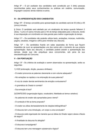 Artigo 9º – O júri avaliador dos candidatos será constituído por 3 (três) pessoas
reconhecidas pelos seus conhecimentos ou práticas em oratória, comunicação,
linguagem corporal, temas rotários e outros.



IV – DA APRESENTAÇÃO DOS CANDIDATOS

Artigo 10º - O tempo concedido para apresentação do candidato será de 03 (três) a 05
(cinco) minutos.

§ Único: O candidato será alertado por um sinalizador de tempo quando faltarem 2
(dois), 1 (um) e 0 (zero) minutos para o fim do tempo estipulado para o discurso, tendo
à sua disposição um cronômetro em tela grande para melhor organização do tempo.

Artigo 11º – Os candidatos não poderão utilizar texto, anotações, músicas, multimídia,
pagers, celulares, imagens e afins para ministrar seu discurso.

Artigo 12º – Os candidatos ficarão em salas separadas de forma que fiquem
impedidos de ouvir as apresentações uns dos outros até o momento de sua própria
apresentação. Após seu discurso, o candidato poderá assistir a apresentação dos
demais, desde que não prejudique seus concorrentes, sob pena de sua
desclassificação do Concurso.

V – DA PONTUAÇÃO

Artigo 13º - Os critérios de avaliação a serem observados na apresentação, serão os
seguintes:

1) VOZ (entonação, dicção, pausas e ênfases):

- O orador pronuncia as palavras claramente e com volume adequado?

- Há variações na rapidez e na entonação de suas palavras?

- A voz do orador denota sentimentos de emoção e entusiasmo?

- A gramática do Orador é correta?

- Sua emoção é boa?

2)CONTEÚDO (organização lógica, vocabulário, fidelidade ao tema e atrativo):

- As palavras do orador são apropriadas para o tema?

- O conteúdo é fiel ao tema proposto?

- O orador se utiliza demasiadamente de citações bibliográficas?

- O discurso tem uma introdução, um corpo e uma conclusão?

- O discurso está organizado de maneira que as idéias do Orador sejam claras e fáceis
de seguir?

- A finalidade do discurso foi atingida?

- O discurso é empolgante?

- O discurso tem uma mensagem substancial e lógica?
 