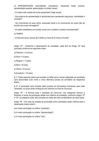 3) APRESENTAÇÃO (naturalidade, entusiasmo,                expressão   facial,   postura,
apresentação pessoal, gesticulação e contato visual).

- O orador está vestido de forma apropriada? (traje social)

- Sua postura de apresentação é apropriada para apresentar segurança, sobriedade e
simpatia?

- Os movimentos de seus olhos, expressão facial e os movimentos do corpo são de
acordo com suas mensagens?

- O orador estabelece um contato visual com o público e parece entusiasmado?

4) TEMPO

- O discurso durou menos de 3 (três) ou mais de 5 (cinco) minutos?



Artigo 14º – Conforme o desempenho do candidato, cada item do Artigo 13º será
pontuado conforme as seguintes notas:

a) Péssimo = 5 (cinco)

b) Ruim = 6 (seis)

c) Regular = 7 (sete)

d) Bom = 8 (oito)

e) Ótimo = 9 (nove)

f) Excelente = 10 (dez)

§ 1º: Cada segundo inteiro que exceder ou faltar para o tempo estipulado ao candidato
será descontado 0,25 (vinte e cinco décimos) pontos da somatória da respectiva
etapa.

§ 2º: A pontuação será anotada pelos jurados em formulários individuais para cada
candidato, os quais serão entregues aos mesmos no final do Concurso.

Artigo 15º – A fórmula para o resultado do Concurso, nas categorias Interact e
Rotaract, é soma da pontuação obtida nos critérios de avaliação, conforme artigos 12º
e 13º; na categoria clube são somadas as notas dos dois competidores de cada clube;

Artigo 16º – Em caso de empate de pontuação entre candidatos serão critérios para o
desempate (nesta ordem):

a) A maior pontuação no critério “conteúdo”;

b) A maior pontuação no critério “Apresentação”;

c) A maior pontuação no critério “Voz”;
 