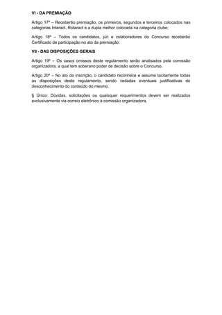 VI - DA PREMIAÇÃO

Artigo 17º – Receberão premiação, os primeiros, segundos e terceiros colocados nas
categorias Interact, Rotaract e a dupla melhor colocada na categoria clube;

Artigo 18º – Todos os candidatos, júri e colaboradores do Concurso receberão
Certificado de participação no ato da premiação.

VII - DAS DISPOSIÇÕES GERAIS

Artigo 19º – Os casos omissos deste regulamento serão analisados pela comissão
organizadora, a qual tem soberano poder de decisão sobre o Concurso.

Artigo 20º – No ato da inscrição, o candidato reconhece e assume tacitamente todas
as disposições deste regulamento, sendo vedadas eventuais justificativas de
desconhecimento do conteúdo do mesmo.

§ Único: Dúvidas, solicitações ou quaisquer requerimentos devem ser realizados
exclusivamente via correio eletrônico à comissão organizadora.
 
