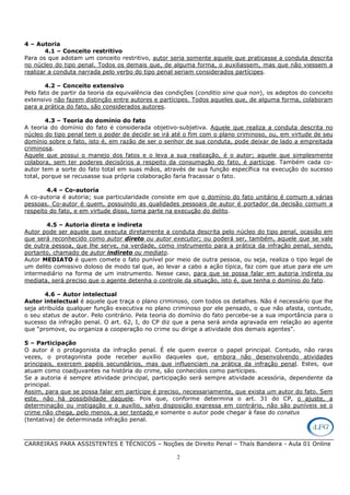CARREIRAS PARA ASSISTENTES E TÉCNICOS – Noções de Direito Penal – Thaís Bandeira - Aula 01 Online
2
4 – Autoria
4.1 – Conceito restritivo
Para os que adotam um conceito restritivo, autor seria somente aquele que praticasse a conduta descrita
no núcleo do tipo penal. Todos os demais que, de alguma forma, o auxiliassem, mas que não viessem a
realizar a conduta narrada pelo verbo do tipo penal seriam considerados partícipes.
4.2 – Conceito extensivo
Pelo fato de partir da teoria da equivalência das condições (conditio sine qua non), os adeptos do conceito
extensivo não fazem distinção entre autores e partícipes. Todos aqueles que, de alguma forma, colaboram
para a prática do fato, são considerados autores.
4.3 – Teoria do domínio do fato
A teoria do domínio do fato é considerada objetivo-subjetiva. Aquele que realiza a conduta descrita no
núcleo do tipo penal tem o poder de decidir se irá até o fim com o plano criminoso, ou, em virtude de seu
domínio sobre o fato, isto é, em razão de ser o senhor de sua conduta, pode deixar de lado a empreitada
criminosa.
Aquele que possui o manejo dos fatos e o leva a sua realização, é o autor; aquele que simplesmente
colabora, sem ter poderes decisórios a respeito da consumação do fato, é partícipe. Também cada co-
autor tem a sorte do fato total em suas mãos, através de sua função específica na execução do sucesso
total, porque se recusasse sua própria colaboração faria fracassar o fato.
4.4 – Co-autoria
A co-autoria é autoria; sua particularidade consiste em que o domínio do fato unitário é comum a várias
pessoas. Co-autor é quem, possuindo as qualidades pessoais de autor é portador da decisão comum a
respeito do fato, e em virtude disso, toma parte na execução do delito.
4.5 – Autoria direta e indireta
Autor pode ser aquele que executa diretamente a conduta descrita pelo núcleo do tipo penal, ocasião em
que será reconhecido como autor direto ou autor executor; ou poderá ser, também, aquele que se vale
de outra pessoa, que lhe serve, na verdade, como instrumento para a prática da infração penal, sendo,
portanto, chamado de autor indireto ou mediato.
Autor MEDIATO é quem comete o fato punível por meio de outra pessoa, ou seja, realiza o tipo legal de
um delito comissivo doloso de modo tal que, ao levar a cabo a ação típica, faz com que atue para ele um
intermediário na forma de um instrumento. Nesse caso, para que se possa falar em autoria indireta ou
mediata, será preciso que o agente detenha o controle da situação, isto é, que tenha o domínio do fato.
4.6 – Autor intelectual
Autor intelectual é aquele que traça o plano criminoso, com todos os detalhes. Não é necessário que lhe
seja atribuída qualquer função executiva no plano criminoso por ele pensado, o que não afasta, contudo,
o seu status de autor. Pelo contrário. Pela teoria do domínio do fato percebe-se a sua importância para o
sucesso da infração penal. O art. 62, I, do CP diz que a pena será ainda agravada em relação ao agente
que “promove, ou organiza a cooperação no crime ou dirige a atividade dos demais agentes”.
5 – Participação
O autor é o protagonista da infração penal. É ele quem exerce o papel principal. Contudo, não raras
vezes, o protagonista pode receber auxílio daqueles que, embora não desenvolvendo atividades
principais, exercem papéis secundários, mas que influenciam na prática da infração penal. Estes, que
atuam como coadjuvantes na história do crime, são conhecidos como partícipes.
Se a autoria é sempre atividade principal, participação será sempre atividade acessória, dependente da
principal.
Assim, para que se possa falar em partícipe é preciso, necessariamente, que exista um autor do fato. Sem
este, não há possibilidade daquele. Pois que, conforme determina o art. 31 do CP, o ajuste, a
determinação ou instigação e o auxílio, salvo disposição expressa em contrário, não são puníveis se o
crime não chega, pelo menos, a ser tentado e somente o autor pode chegar à fase do conatus
(tentativa) de determinada infração penal.
 