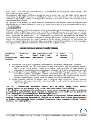 CARREIRAS PARA ASSISTENTES E TÉCNICOS – Noções de Direito Penal – Thaís Bandeira - Aula 01 Online
4
O art. 30 do CP diz que “não se comunicam as circunstâncias e as condições de caráter pessoal, salvo
quando elementares do crime”.
Circunstâncias são dados periféricos, acessórios, que gravitam ao redor da figura típica, somente
interferindo na gradação da pena. A existência ou não de uma circunstância em nada interfere na
definição da figura típica, tendo a sua importância limitada ao aumento ou diminuição da pena de uma
determinada infração penal.
Ao contrário, as elementares são dados essenciais à figura típica, sem os quais ou ocorre uma atipicidade
absoluta (o fato praticado pelo agente torna-se um indiferente penal), ou uma atipicidade relativa (dá-se
a desclassificação).
Merece ser destacada a diferença existente entre as circunstâncias de natureza objetiva e aquelas de
natureza subjetiva. Objetivas, materiais ou reais são as circunstâncias que se relacionam com o fato
delituoso em sua materialidade (modos de execução, uso de determinados instrumentos, tempo, ocasião,
lugar, qualidades da vítima, etc.). Tais circunstâncias se comunicam se ingressam na esfera de
conhecimento dos co-participantes. Subjetivas ou pessoais são aquelas que dizem respeito à pessoa do
agente, que não se comunicam aos co-participantes, a não ser que se transformem em elemento do tipo
penal, ou seja, se simples dado periférico, passe a ser dado essencial à figura típica. Deverá, ainda, para
que seja estendida, ingressar na esfera de conhecimento dos co-participantes.
CRIMES CONTRA A ADMINISTRAÇÃO PÚBLICA
Praticados
por
funcionários
públicos
Praticados
por
particulares
Por particular
contra a Ad.
Estrangeira
Contra a
Adm. Da
Justiça
Contra as
Finanças
Públicas
1. Princípios da Adm. pública: Legalidade, Impessoalidade, Moralidade, Publicidade e Eficiência.
2. Progressão de Regime: em 2003 foi acrescentada mais uma condição para progressão de regime –
nestes crimes contra a Adm. Pública é necessária prévia reparação do dano causado ou
devolução do produto ilícito, além dos requsitos temporal (1/6 de pena) e bom comportamento.
3. Conceito de funcionário público: art. 327. Não há a distinção feita pelo Direito Adm. entre
funcionários públicos, empregados públicos, servidores de cargo em comissão, servidores
temporários. Nosso conceito é mais elástico. Até quem exerce uma função pública transitória,
enquanto investido nesta função: mesários, jurados, estagiários, defensor dativo.
4. Crimes funcionais próprios: só existem com a presença desta elementar. Crimes funcionais
impróprios: não estando presente a elementar, não haverá aquele tipo penal especial, mas
algum outro geral.
Art. 327 - Considera-se funcionário público, para os efeitos penais, quem, embora
transitoriamente ou sem remuneração, exerce cargo, emprego ou função pública.
§ 1º - Equipara-se a funcionário público quem exerce cargo, emprego ou função em entidade
paraestatal, e quem trabalha para empresa prestadora de serviço contratada ou conveniada
para a execução de atividade típica da Administração Pública.
§ 2º - A pena será aumentada da terça parte quando os autores dos crimes previstos neste
Capítulo forem ocupantes de cargos em comissão ou de função de direção ou assessoramento
de órgão da administração direta, sociedade de economia mista, empresa pública ou fundação
instituída pelo poder público.
 