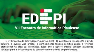 O 7° Encontro de Informática Piauiense (EDIFPI), acontecerá nos dias 26 e 27 de
Outubro, o evento visa ampliar o conhecimento técnico-científico aliado à vivência
profissional na área da Informática. Esse ano o EDIFPI integra também atividades
voltadas para a disseminação do conhecimento e atitude empreendedora.
 