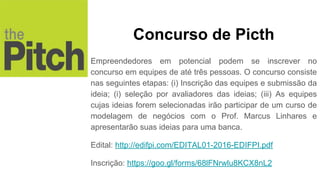 Empreendedores em potencial podem se inscrever no
concurso em equipes de até três pessoas. O concurso consiste
nas seguintes etapas: (i) Inscrição das equipes e submissão da
ideia; (i) seleção por avaliadores das ideias; (iii) As equipes
cujas ideias forem selecionadas irão participar de um curso de
modelagem de negócios com o Prof. Marcus Linhares e
apresentarão suas ideias para uma banca.
Edital: http://edifpi.com/EDITAL01-2016-EDIFPI.pdf
Inscrição: https://goo.gl/forms/68lFNrwlu8KCX8nL2
Concurso de Picth
 