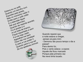 Estava eu no sofáQuando um barulho ouvi.Espreitei pela janela, Mas no momento nada vi.Então para o sofá volteiE a televisão ligueiAté que adormeci.Quando de repente acordei,Fui à janela e viA rua toda de branco,Fiquei espantado e sorriFui-me logo vestir,Agasalhar-me bemPara não me constiparE para a rua poder ir.Quando para a rua saíSó me apeteceu brincar.Quando reparei que a noite estava a chegar, pensei cá para mim:- Demorou tão pouco tempo o dia a passar!Para dentro fui,Pois o vento estava  a soprar.Aquele dia ficou marcadoPorque pela primeira vezNa neve tinha tocado.