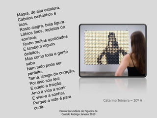 Magra, de alta estatura,Cabelos castanhos e lisos,Rosto alegre, bela figura,Lábios finos, repletos de sorrisos.Tenho muitas qualidades E também alguns defeitos,Mas como toda a gente sabeNem tudo pode ser perfeito.Terna, amiga de coração,Por isso sou lealE odeio a traição.Amo a vida a sorrirE vivo-a a sonhar,Porque a vida é para curtir.Catarina Teixeira – 10º AEscola Secundária de Figueira de Castelo Rodrigo Janeiro 2010