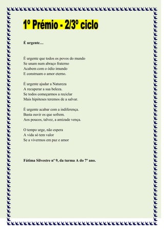 É urgente…



É urgente que todos os povos do mundo
Se unam num abraço fraterno
Acabem com o ódio imundo
E construam o amor eterno.

É urgente ajudar a Natureza
A recuperar a sua beleza.
Se todos começarmos a reciclar
Mais hipóteses teremos de a salvar.

É urgente acabar com a indiferença.
Basta ouvir os que sofrem.
Aos poucos, talvez, a amizade vença.

O tempo urge, não espera
A vida só tem valor
Se a vivermos em paz e amor




Fátima Silvestre nº 9, da turma A do 7º ano.
 