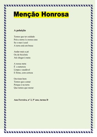 A poluição

Temos que ter cuidado
Pois a terra é a nossa casa
Se o mar é azul
A terra está em brasa

Andar mais a pé
Ou de bicicleta
Até chegar à meta

A nossa meta
É a natureza
Limpa e saudável
E firme, com certeza

Ouviram bem
Temos que a amar
Porque é na terra
Que temos que morar




Ana Ferreira, nº 2, 5º ano, turma D
 