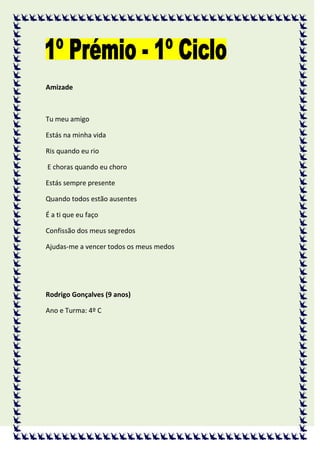 Amizade



Tu meu amigo

Estás na minha vida

Ris quando eu rio

E choras quando eu choro

Estás sempre presente

Quando todos estão ausentes

É a ti que eu faço

Confissão dos meus segredos

Ajudas-me a vencer todos os meus medos




Rodrigo Gonçalves (9 anos)

Ano e Turma: 4º C
 