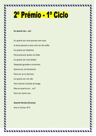Eu queria ser… eu!



Eu queria ser uma pessoa com asas

A única pessoa a voar sem ser de avião

Eu queria ser detetive

Para procurar pistas no chão

Eu queria ser uma baleia

Daquelas grandes e enormes

Queria ser um fantasma

Para ver se tu dormes

Eu queria ser um cão

Para cheirar comida ao longe

Mas eu queria ser… eu?

Para ser como sou.



Duarte Pereira (9 anos)

Ano e Turma: 4º C
 
