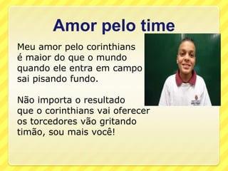 Amor pelo time
Meu amor pelo corinthians
é maior do que o mundo
quando ele entra em campo
sai pisando fundo.

Não importa o resultado
que o corinthians vai oferecer
os torcedores vão gritando
timão, sou mais você!
 