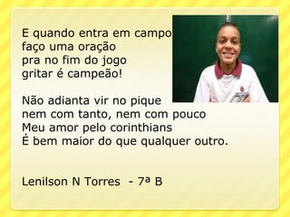 E quando entra em campo
faço uma oração
pra no fim do jogo
gritar é campeão!

Não adianta vir no pique
nem com tanto, nem com pouco
Meu amor pelo corinthians
É bem maior do que qualquer outro.


Lenilson N Torres - 7ª B
 