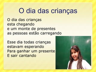 O dia das crianças
O dia das crianças
esta chegando
e um monte de presentes
as pessoas estão carregando

Esse dia todas crianças
estavam esperando
Para ganhar um presente
E sair cantando
 