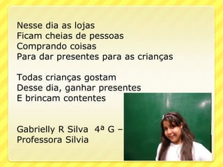 Nesse dia as lojas
Ficam cheias de pessoas
Comprando coisas
Para dar presentes para as crianças

Todas crianças gostam
Desse dia, ganhar presentes
E brincam contentes


Gabrielly R Silva 4ª G –
Professora Silvia
 