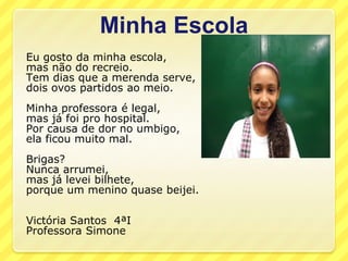 Minha Escola
Eu gosto da minha escola,
mas não do recreio.
Tem dias que a merenda serve,
dois ovos partidos ao meio.
Minha professora é legal,
mas já foi pro hospital.
Por causa de dor no umbigo,
ela ficou muito mal.
Brigas?
Nunca arrumei,
mas já levei bilhete,
porque um menino quase beijei.

Victória Santos 4ªI
Professora Simone
 