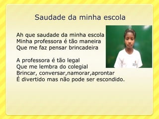 Saudade da minha escola

Ah que saudade da minha escola
Minha professora é tão maneira
Que me faz pensar brincadeira

A professora é tão legal
Que me lembra do colegial
Brincar, conversar,namorar,aprontar
É divertido mas não pode ser escondido.
 