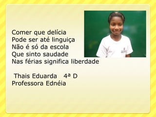 Comer que delícia
Pode ser até linguiça
Não é só da escola
Que sinto saudade
Nas férias significa liberdade

 Thais Eduarda 4ª D
Professora Ednéia
 