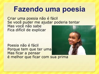 Fazendo uma poesia
Criar uma poesia não é fácil
Se você puder me ajudar poderia tentar
Mas você não sabe
Fica difícil de explicar



Poesia não é fácil
Porque tem que ter uma rima
Mas ficar a pensar
é melhor que ficar com sua prima
 