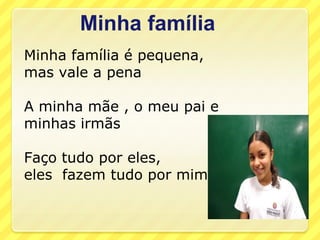 Minha família
Minha família é pequena,
mas vale a pena

A minha mãe , o meu pai e
minhas irmãs

Faço tudo por eles,
eles fazem tudo por mim
 