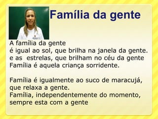 Família da gente

A família da gente
é igual ao sol, que brilha na janela da gente.
e as estrelas, que brilham no céu da gente
Família é aquela criança sorridente.

Família é igualmente ao suco de maracujá,
que relaxa a gente.
Família, independentemente do momento,
sempre esta com a gente
 