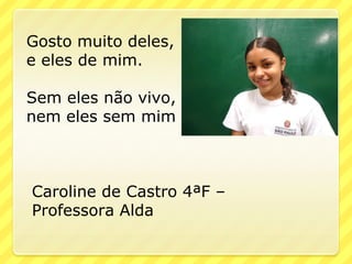 Gosto muito deles,
e eles de mim.

Sem eles não vivo,
nem eles sem mim



Caroline de Castro 4ªF –
Professora Alda
 