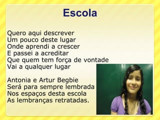 Escola
Quero aqui descrever
Um pouco deste lugar
Onde aprendi a crescer
E passei a acreditar
Que quem tem força de vontade
Vai a qualquer lugar

Antonia e Artur Begbie
Será para sempre lembrada
Nos espaços desta escola
As lembranças retratadas.
 