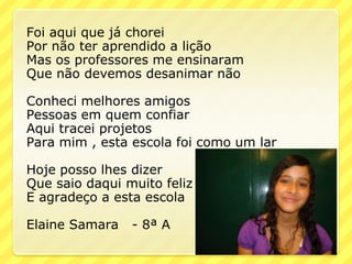 Foi aqui que já chorei
Por não ter aprendido a lição
Mas os professores me ensinaram
Que não devemos desanimar não

Conheci melhores amigos
Pessoas em quem confiar
Aqui tracei projetos
Para mim , esta escola foi como um lar

Hoje posso lhes dizer
Que saio daqui muito feliz
E agradeço a esta escola

Elaine Samara   - 8ª A
 