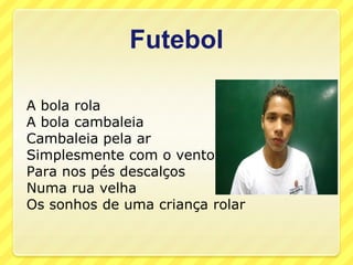 Futebol

A bola rola
A bola cambaleia
Cambaleia pela ar
Simplesmente com o vento
Para nos pés descalços
Numa rua velha
Os sonhos de uma criança rolar
 