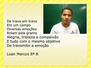 De trave em trave
Em um campo
Diversas emoções
Rolam pela grama
Alegria, tristeza e compaixão
E tudo com o mesmo objetivo
De transmitir a emoção

Luan Marcos 8ª B
 