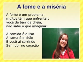 A fome e a miséria
A fome é um problema,
muitos têm que enfrentar,
você de barriga cheia,
não sabe o que imaginar!

A comida é o lixo
A cama é o chão
E você ai sorrindo
Sem dor no coração
 