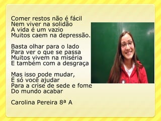Comer restos não é fácil
Nem viver na solidão
A vida é um vazio
Muitos caem na depressão.
Basta olhar para o lado
Para ver o que se passa
Muitos vivem na miséria
E também com a desgraça
Mas isso pode mudar,
É só você ajudar
Para a crise de sede e fome
Do mundo acabar
Carolina Pereira 8ª A
 
