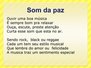 Som da paz
Ouvir uma boa música
É sempre bom pra relaxar
Ouça, escute, preste atenção
Curta esse som que esta no ar.

Sendo rock, black ou reggae
Cada um tem seu estilo musical
Que lembre do amor ou felicidade
A musica traz um sentimento especial
 