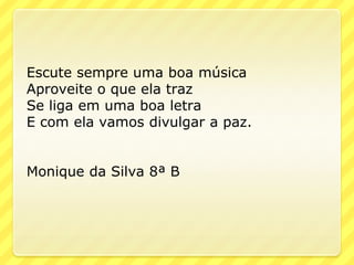 Escute sempre uma boa música
Aproveite o que ela traz
Se liga em uma boa letra
E com ela vamos divulgar a paz.


Monique da Silva 8ª B
 