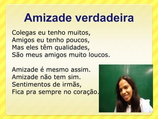 Amizade verdadeira
Colegas eu tenho muitos,
Amigos eu tenho poucos,
Mas eles têm qualidades,
São meus amigos muito loucos.

Amizade é mesmo assim.
Amizade não tem sim.
Sentimentos de irmãs,
Fica pra sempre no coração.
 