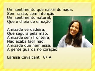 Um sentimento que nasce do nada.
Sem razão, sem intenção.
Um sentimento natural,
Que é cheio de emoção

Amizade verdadeira,
Que segura pela mão.
Amizade sem fronteira,
Não acaba fácil não.
Amizade que nem essa,
A gente guarda no coração!

Larissa Cavalcanti 8ª A
 