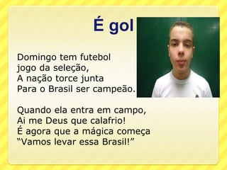 É gol
Domingo tem futebol
jogo da seleção,
A nação torce junta
Para o Brasil ser campeão.

Quando ela entra em campo,
Ai me Deus que calafrio!
É agora que a mágica começa
“Vamos levar essa Brasil!”
 