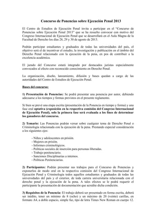 Concurso de Ponencias sobre Ejecución Penal 2013
El Centro de Estudios de Ejecución Penal invita a participar en el “Concurso de
Ponencias sobre Ejecución Penal 2013” que se ha resuelto convocar con motivo del
Congreso Internacional de Ejecución Penal que se desarrollará en el Aula Magna de la
Facultad de Derecho los días 28, 29 y 30 de agosto de 2013.
Podrán participar estudiantes y graduados de todas las universidades del país, el
objetivo será el de incentivar el estudio, la investigación y publicación en el ámbito del
Derecho Penal relacionado con la ejecución de la pena, en pos de contribuir a la
excelencia académica.
El jurado del Concurso estará integrado por destacados juristas especialmente
convocados al efecto con reconocido conocimiento en Derecho Penal.
La organización, diseño, lanzamiento, difusión y bases quedan a cargo de las
autoridades del Centro de Estudios de Ejecución Penal.
Bases del concurso:
1) Presentación de Ponencias: Se podrá presentar una ponencia por autor, debiendo
adecuarse a los tiempos y formas previstos en el presente reglamento.
Si bien se prevé una etapa escrita (presentación de la Ponencia en tiempo y forma) y una
fase oral optativa (exposición en la respectiva comisión del Congreso Internacional
de Ejecución Penal), solo la primera fase será evaluada a los fines de determinar
los ganadores del concurso.
2) Temario: Las Ponencias podrán versar sobre cualquier tema de Derecho Penal o
Criminología relacionada con la ejecución de la pena. Prestando especial consideración
a los siguientes ejes:
- Niños y adolescentes en prisión.
- Mujeres en prisión.
- Informes criminológicos.
- Políticas sociales de inserción para personas liberadas.
- Trabajo penitenciario.
- Sanciones Disciplinarias a internos.
- Políticas Penitenciarias.
2) Participantes: Podrán presentar sus trabajos para el Concurso de Ponencias y
exponerlos de modo oral en la respectiva comisión del Congreso Internacional de
Ejecución Penal y Criminología todos aquellos estudiantes y graduados de todas las
universidades del país y el exterior, de toda carrera universitaria relacionada con el
derecho penal y la ejecución de la pena. A tales efectos se le podrá requerir el
participante la presentación de documentación que acredite dicha condición.
3) Requisitos de la Ponencia: El trabajo deberá ser presentado en forma escrita, deberá
ser inédito, tener un mínimo de 8 (ocho) y un máximo de 20 (veinte) carillas, en
formato A4, a doble espacio, simple faz, tipo de letra Times New Roman en cuerpo 12.
 