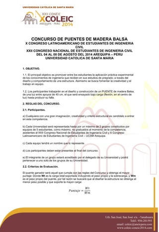 Urb. San José, San José s/n. - Yanahuara
Teléf.: 956-201593
email: coleic@aneicperu.com
www.coleic-coneic2014.com
UNIVERSIDAD CATÓLICA DE SANTA MARÍA
CONCURSO DE PUENTES DE MADERA BALSA
X CONGRESO LATINOAMERICANO DE ESTUDIANTES DE INGENIERIA
CIVIL
XXII CONGRESO NACIONAL DE ESTUDIANTES DE INGENIERIA CIVIL
DEL 04 AL 08 DE AGOSTO DEL 2014 AREQUIPA – PERU
UNIVERSIDAD CATOLICA DE SANTA MARIA
1. OBJETIVO.
1.1. El principal objetivo es promover entre los estudiantes la aplicación práctica experimental
de los conocimientos de ingeniería que reciben en sus estudios de pregrado; a través del
diseño y comportamiento de una estructura. Asimismo se busca fomentar la creatividad y el
trabajo en equipo.
1.2. Los participantes trabajarán en el diseño y construcción de un PUENTE de madera Balsa,
de una luz entre apoyos de 40 cm, el que será ensayado bajo carga (flexión, en el centro de
luz) hasta producir su falla.
2. REGLAS DEL CONCURSO.
2.1. Participantes.
a) Cualquiera con una gran imaginación, creatividad y criterio estructural es candidato a entrar
en esta competencia.
b) Cada Universidad será representada hasta por un máximo de 2 grupos constituidos por
equipos de 5 estudiantes, como máximo, no graduados al momento de la competencia,
asistentes al XXII Congreso Nacional de Estudiantes de Ingeniería Civil y X Congreso
Latinoamericano de Estudiantes de Ingeniería Civil – UCSM Arequipa.
c) Cada equipo tendrá un nombre que lo represente.
d) Los participantes deben estar presentes al final del concurso.
e) El integrante de un grupo estará acreditado por el delegado de su Universidad y podrá
pertenecer a uno solo de los grupos de su Universidad.
2.2. Criterios de Evaluación.
El puente ganador será aquel que cumpla con las reglas del Concurso y obtenga el mayor
puntaje: Donde Wt es la carga total soportada incluyendo el peso propio y la sobrecarga, y Wm
es el peso propio del puente, por tal razón se buscará que al diseñar la estructura se obtenga el
menor peso posible y que soporte la mayor carga:
 