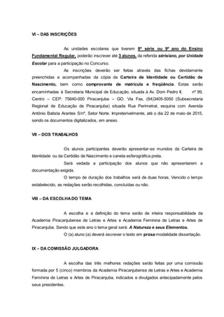 VI – DAS INSCRIÇÕES
As unidades escolares que tiverem 8ª série ou 9º ano do Ensino
Fundamental Regular, poderão inscrever até 3 alunos, da referida série/ano, por Unidade
Escolar para a participação no Concurso.
As inscrições deverão ser feitas através das fichas devidamente
preenchidas e acompanhadas da cópia da Carteira de Identidade ou Certidão de
Nascimento, bem como comprovante de matrícula e freqüência. Estas serão
encaminhadas à Secretaria Municipal de Educação, situada à Av. Dom Pedro II, nº 99,
Centro – CEP: 75640-000 Piracanjuba – GO. Via Fax, (64)3405-5050 (Subsecretaria
Regional de Educação de Piracanjuba) situada Rua Perimetral, esquina com Avenida
Antônio Batista Arantes S/nº, Setor Norte. Impreterivelmente, até o dia 22 de maio de 2015,
sendo os documentos digitalizados, em anexo.
VII – DOS TRABALHOS
Os alunos participantes deverão apresentar-se munidos da Carteira de
Identidade ou da Certidão de Nascimento e caneta esferográfica preta.
Será vedada a participação dos alunos que não apresentarem a
documentação exigida.
O tempo de duração dos trabalhos será de duas horas. Vencido o tempo
estabelecido, as redações serão recolhidas, concluídas ou não.
VIII – DA ESCOLHADO TEMA
A escolha e a definição do tema serão de inteira responsabilidade da
Academia Piracanjubense de Letras e Artes e Academia Feminina de Letras e Artes de
Piracanjuba. Sendo que este ano o tema geral será: A Natureza e seus Elementos.
O (a) aluno (a) deverá escrever o texto em prosa-modalidade dissertação.
IX – DA COMISSÃO JULGADORA
A escolha das três melhores redações serão feitas por uma comissão
formada por 5 (cinco) membros da Academia Piracanjubense de Letras e Artes e Academia
Feminina de Letras e Artes de Piracanjuba, indicados e divulgados antecipadamente pelos
seus presidentes.
 