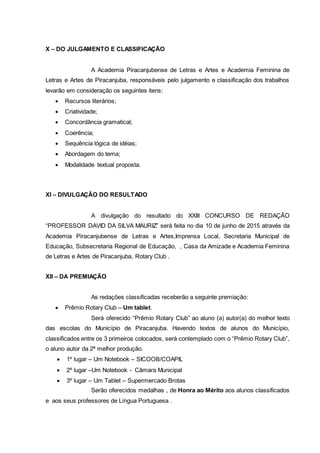 X – DO JULGAMENTO E CLASSIFICAÇÃO
A Academia Piracanjubense de Letras e Artes e Academia Feminina de
Letras e Artes de Piracanjuba, responsáveis pelo julgamento e classificação dos trabalhos
levarão em consideração os seguintes itens:
 Recursos literários;
 Criatividade;
 Concordância gramatical;
 Coerência;
 Sequência lógica de idéias;
 Abordagem do tema;
 Modalidade textual proposta.
XI – DIVULGAÇÃO DO RESULTADO
A divulgação do resultado do XXIII CONCURSO DE REDAÇÃO
“PROFESSOR DAVID DA SILVA MAURIZ” será feita no dia 10 de junho de 2015 através da
Academia Piracanjubense de Letras e Artes,Imprensa Local, Secretaria Municipal de
Educação, Subsecretaria Regional de Educação, , Casa da Amizade e Academia Feminina
de Letras e Artes de Piracanjuba, Rotary Club .
XII – DA PREMIAÇÃO
As redações classificadas receberão a seguinte premiação:
 Prêmio Rotary Club – Um tablet.
Será oferecido “Prêmio Rotary Club” ao aluno (a) autor(a) do melhor texto
das escolas do Município de Piracanjuba. Havendo textos de alunos do Município,
classificados entre os 3 primeiros colocados, será contemplado com o “Prêmio Rotary Club”,
o aluno autor da 2ª melhor produção.
 1º lugar – Um Notebook – SICOOB/COAPIL
 2º lugar –Um Notebook - Câmara Municipal
 3º lugar – Um Tablet – Supermercado Brotas
Serão oferecidos medalhas , de Honra ao Mérito aos alunos classificados
e aos seus professores de Língua Portuguesa .
 