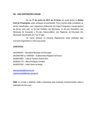 XIII – DAS DISPOSIÇÕES GERAIS
No dia 17 de junho de 2015, às 19 horas, em jantar festivo no Rotary
Club de Piracanjuba, serão entregues as premiações. Para o evento estão convidados os
alunos classificados, seus respectivos professores de Língua Portuguesa e equipe gestora
da escola, seus pais, os Srs.(as) Prefeitos (as) Municipais, os Srs.(as) Secretários (as)
Municipais de Educação e Srs.(as) Subsecretários (as) Regionais de Educação dos
Municípios classificados do 1º ao 3º lugar.
Os casos omissos no presente Regulamento serão arbitrados pela
comissão organizadora e entre seus pares.
CONTATOS:
(64)34054031 - Secretaria Municipal de Educação
(64)34051890 ou 34055050 – Subsecretaria Regional de Ensino
(64)92819923 – Leilimar Santana Duarte Silva
(64)92421718 – Maria Rodrigues Cordeiro
(64)93037003 – Kátia Cilene de Araújo
educacaopba@hotmail.com
srepiracanjuba@seduc.go.gov.br
OBS: os e-mails e telefones estão à disposição para quaisquer esclarecimentos sobre a
realização do Concurso.
 