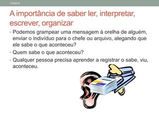 1/3/2012



A importância de saber ler, interpretar,
escrever, organizar
• Podemos grampear uma mensagem à orelha de alguém,
  enviar o indivíduo para o chefe ou arquivo, alegando que
  ele sabe o que aconteceu?
• Quem sabe o que aconteceu?
• Qualquer pessoa precisa aprender a registrar o sabe, viu,
  aconteceu.
 
