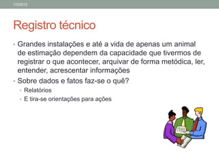 1/3/2012




Registro técnico
• Grandes instalações e até a vida de apenas um animal
  de estimação dependem da capacidade que tivermos de
  registrar o que acontecer, arquivar de forma metódica, ler,
  entender, acrescentar informações
• Sobre dados e fatos faz-se o quê?
   • Relatórios
   • E tira-se orientações para ações
 