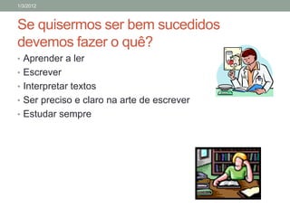 1/3/2012



Se quisermos ser bem sucedidos
devemos fazer o quê?
• Aprender a ler
• Escrever
• Interpretar textos
• Ser preciso e claro na arte de escrever
• Estudar sempre
 
