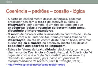 1/3/2012




Coerência – padrões – coesão - lógica
• A partir do entendimento dessas definições, podemos
  preocupar-nos com o modo de escrever ou falar. A
  dissertação, por exemplo, é um tipo de texto em que
  expõem-se ideias a respeito de determinado tema,
  discutindo e interpretando-as.
• O modo de escrever está relacionado ao contexto de uso do
  texto e com o seu interlocutor. Como estamos falando da
  dissertação, no ato da escrita deste tipo de texto, devemos
  buscar lógica e clareza no desenvolvimento das ideias e
  obediência aos padrões de linguagem.
• Estes são fatores de textualidade relacionados com o que
  chamamos de Coerência e Coesão textual. A Coerência “é
  o que faz com que o texto faça sentido para os usuários,
  devendo ser vista como, pois, como um princípio da
  interpretabilidade do texto.” (Koch & Travaglia,1989).
• http://www.soprando.net/ap/como-redigir-textos
 