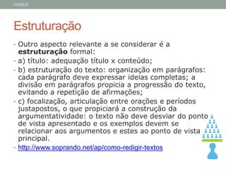 1/3/2012




Estruturação
• Outro aspecto relevante a se considerar é a
    estruturação formal:
•   a) título: adequação título x conteúdo;
•   b) estruturação do texto: organização em parágrafos:
    cada parágrafo deve expressar ideias completas; a
    divisão em parágrafos propicia a progressão do texto,
    evitando a repetição de afirmações;
•   c) focalização, articulação entre orações e períodos
    justapostos, o que propiciará a construção da
    argumentatividade: o texto não deve desviar do ponto
    de vista apresentado e os exemplos devem se
    relacionar aos argumentos e estes ao ponto de vista
    principal.
•   http://www.soprando.net/ap/como-redigir-textos
 