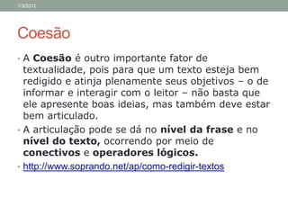 1/3/2012




Coesão
• A Coesão é outro importante fator de
  textualidade, pois para que um texto esteja bem
  redigido e atinja plenamente seus objetivos – o de
  informar e interagir com o leitor – não basta que
  ele apresente boas ideias, mas também deve estar
  bem articulado.
• A articulação pode se dá no nível da frase e no
  nível do texto, ocorrendo por meio de
  conectivos e operadores lógicos.
• http://www.soprando.net/ap/como-redigir-textos
 